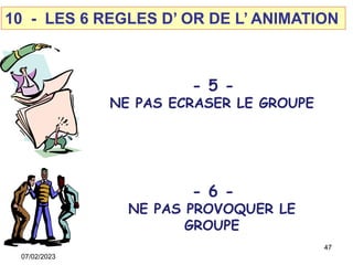 10 - LES 6 REGLES D’ OR DE L’ ANIMATION
- 5 -
NE PAS ECRASER LE GROUPE
- 6 -
NE PAS PROVOQUER LE
GROUPE
47
07/02/2023
 