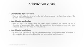 MÉTHODOLOGIE
• La méthode démonstrative
• Dans la méthode démonstrative, les participants apprennent par la pratique. Elle
se base sur des exercices.
• La méthode applicative
• Dans la méthode applicative, les participants mettent en œuvre ce qu’ils
viennent d’apprendre. Elle utilise des exercices, des études ce cas, des jeux
adaptés, des jeux de rôles, des simulations.
• La méthode heuristique
• La méthode heuristique suscite l’imagination des participants pour les mener à
de nouvelles découvertes. Elle utilise par exemplele brainstorming.
CONDUITE DE REUNIONS COURSE OUTLINE
 