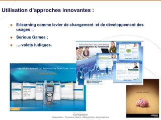 12
Eve-Caroline
Organisation - Processus métiers - Administration des entreprises
 e-Learning comme levier de changement
 e-Learning comme levier de développement des usages
 Serious Games
 MOOCs
 SPOCs
 ….
Utilisation d’approches innovantes :
 