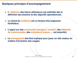 24
Eve-Caroline
Organisation - Processus métiers - Administration des entreprises
 L’ adhésion des futurs utilisateurs est sollicitée dès la
définition des besoins et des objectifs opérationnels,
 Le climat de confiance est un facteur très largement
facilitateur,
 L’appui sur des community managers, ‘curator’, des référents
de communautés, des animateurs locaux, … est essentiel,
 Le management doit être impliqué pour jouer un rôle moteur en
matière d’évolution des usages,
Quelques principes d’accompagnement
 