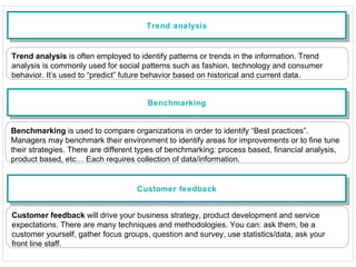 Trend analysis Trend analysis  is often employed to identify patterns or trends in the information. Trend analysis is commonly used for social patterns such as fashion, technology and consumer behavior. It’s used to “predict” future behavior based on historical and current data. Benchmarking Benchmarking  is used to compare organizations in order to identify “Best practices”. Managers may benchmark their environment to identify areas for improvements or to fine tune their strategies. There are different types of benchmarking: process based, financial analysis, product based, etc… Each requires collection of data/information. Customer feedback Customer feedback  will drive your business strategy, product development and service expectations. There are many techniques and methodologies. You can: ask them, be a customer yourself, gather focus groups, question and survey, use statistics/data, ask your front line staff. 