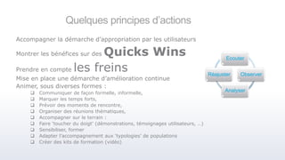 Quelques principes d’actions
Accompagner la démarche d’appropriation par les utilisateurs
Montrer les bénéfices sur des Quicks Wins
Prendre en compte les freins
Mise en place une démarche d’amélioration continue
Animer, sous diverses formes :
 Communiquer de façon formelle, informelle,
 Marquer les temps forts,
 Prévoir des moments de rencontre,
 Organiser des réunions thématiques,
 Accompagner sur le terrain :
 Faire ‘toucher du doigt’ (démonstrations, témoignages utilisateurs, …)
 Sensibiliser, former
 Adapter l’accompagnement aux ‘typologies’ de populations
 Créer des kits de formation (vidéo)
Ecouter
Observer
Analyser
Réajuster
 