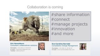 Collaboration is coming
#share information
#connect
#manage projects
#innovation
#and more
Portable: +33 (0)6 21 39 66 87
E-mail : herschkorn@gmail.com
Twitter :@herschkorn
Eric Herschkorn
Consultant collaboratives solutions
Portable: +33 (0)6 21 39 66 87
E-mail : Eve-Caroline@Barrabe.com
Eve-Caroline Barrabé
Consultante Change Management
 