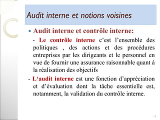 Audit interne et notions voisinesAudit interne et notions voisines
 Audit interne et contrôle interne:
- Le contrôle interne c’est l’ensemble des
politiques , des actions et des procédures
entreprises par les dirigeants et le personnel en
vue de fournir une assurance raisonnable quant à
la réalisation des objectifs
- L‘audit interne est une fonction d’appréciation
et d’évaluation dont la tâche essentielle est,
notamment, la validation du contrôle interne.
13
 