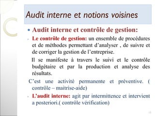 Audit interne et notions voisinesAudit interne et notions voisines
 Audit interne et contrôle de gestion:
- Le contrôle de gestion: un ensemble de procédures
et de méthodes permettant d’analyser , de suivre et
de corriger la gestion de l’entreprise.
Il se manifeste à travers le suivi et le contrôle
budgétaire et par la production et analyse des
résultats.
C’est une activité permanente et préventive. (
contrôle – maitrise-aide)
- L’audit interne: agit par intermittence et intervient
a posteriori.( contrôle vérification)
15
 