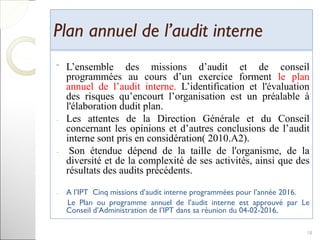 Plan annuel de l’audit internePlan annuel de l’audit interne
ˉ L’ensemble des missions d’audit et de conseil
programmées au cours d’un exercice forment le plan
annuel de l’audit interne. L’identification et l'évaluation
des risques qu’encourt l’organisation est un préalable à
l'élaboration dudit plan.
- Les attentes de la Direction Générale et du Conseil
concernant les opinions et d’autres conclusions de l’audit
interne sont pris en considération( 2010.A2).
- Son étendue dépend de la taille de l'organisme, de la
diversité et de la complexité de ses activités, ainsi que des
résultats des audits précédents.
- A l’IPT Cinq missions d’audit interne programmées pour l’année 2016.
Le Plan ou programme annuel de l’audit interne est approuvé par Le
Conseil d’Administration de l’IPT dans sa réunion du 04-02-2016.
18
 