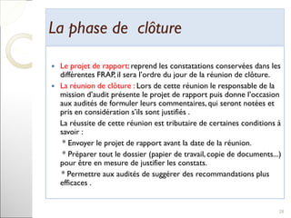 La phase de clôtureLa phase de clôture
 Le projet de rapport: reprend les constatations conservées dans les
différentes FRAP, il sera l’ordre du jour de la réunion de clôture.
 La réunion de clôture : Lors de cette réunion le responsable de la
mission d’audit présente le projet de rapport puis donne l’occasion
aux audités de formuler leurs commentaires, qui seront notées et
pris en considération s’ils sont justifiés .
La réussite de cette réunion est tributaire de certaines conditions à
savoir :
* Envoyer le projet de rapport avant la date de la réunion.
* Préparer tout le dossier (papier de travail, copie de documents...)
pour être en mesure de justifier les constats.
* Permettre aux audités de suggérer des recommandations plus
efficaces .
28
 