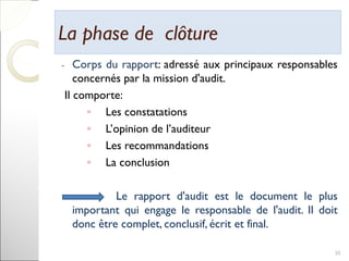 La phase de clôtureLa phase de clôture
- Corps du rapport: adressé aux principaux responsables
concernés par la mission d'audit.
Il comporte:
◦ Les constatations
◦ L’opinion de l’auditeur
◦ Les recommandations
◦ La conclusion
Le rapport d'audit est le document le plus
important qui engage le responsable de l'audit. Il doit
donc être complet, conclusif, écrit et final.
30
 