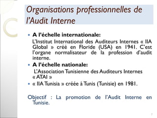 Organisations professionnelles deOrganisations professionnelles de
l’Audit Internel’Audit Interne
 A l’échelle internationale:
L’Institut International des Auditeurs Internes « IIA
Global » créé en Floride (USA) en 1941. C’est
l’organe normalisateur de la profession d’audit
interne.
 A l’échelle nationale:
L’AssociationTunisienne des Auditeurs Internes
« ATAI »
 « IIA Tunisia » créée à Tunis (Tunisie) en 1981.
Objectif : La promotion de l’Audit Interne en
Tunisie.
7
 