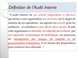 Définition de l’Audit InterneDéfinition de l’Audit Interne
“L’audit interne est une activité indépendante et objective,
qui donne à une organisation une assurance sur le degré de
maîtrise de ses opérations, lui apporte ses conseils pour les
améliorer, et contribue à créer de la valeur ajoutée. Il aide
cette organisation à atteindre ses objectifs en évaluant, par
une approche systématique et méthodique, ses processus
de management des risques, de contrôle et de
gouvernement d’entreprise, et en faisant des propositions
pour renforcer leur efficacité . ”
9
 