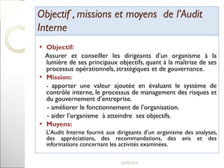 Objectif , missions et moyens de l’AuditObjectif , missions et moyens de l’Audit
InterneInterne
• Objectif:
Assurer et conseiller les dirigeants d’un organisme à la
lumière de ses principaux objectifs, quant à la maîtrise de ses
processus opérationnels, stratégiques et de gouvernance.
• Mission:
- apporter une valeur ajoutée en évaluant le système de
contrôle interne, le processus de management des risques et
du gouvernement d’entreprise.
- améliorer le fonctionnement de l’organisation.
- aider l’organisme à atteindre ses objectifs.
• Moyens:
L’Audit Interne fournit aux dirigeants d’un organisme des analyses,
des appréciations, des recommandations, des avis et des
informations concernant les activités examinées.
12
 