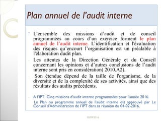 Plan annuel de l’audit internePlan annuel de l’audit interne
ˉ L’ensemble des missions d’audit et de conseil
programmées au cours d’un exercice forment le plan
annuel de l’audit interne. L’identification et l'évaluation
des risques qu’encourt l’organisation est un préalable à
l'élaboration dudit plan.
- Les attentes de la Direction Générale et du Conseil
concernant les opinions et d’autres conclusions de l’audit
interne sont pris en considération( 2010.A2).
- Son étendue dépend de la taille de l'organisme, de la
diversité et de la complexité de ses activités, ainsi que des
résultats des audits précédents.
- A l’IPT Cinq missions d’audit interne programmées pour l’année 2016.
Le Plan ou programme annuel de l’audit interne est approuvé par Le
Conseil d’Administration de l’IPT dans sa réunion du 04-02-2016.
18
 