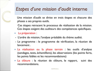 Etapes d’une mission d’auditEtapes d’une mission d’audit interneinterne
Une mission d'audit se divise en trois étapes et chacune des
phases a ses propres outils.
Ces étapes retracent le processus de réalisation de la mission.
Ces étapes exigent des auditeurs des compétences spécifiques.
 La préparation :
- L’ordre de mission, l’analyse préalable du thème audité.
- Le programme : le programme de vérification, la réunion de
lancement .
 La réalisation ou la phase terrain : les outils d’analyse
(sondages, tests, échantillons), les observations (les points forts,
les points faibles et les recommandations)
 La clôture : la réunion de clôture, le rapport, suivi des
recommandations.
19
 