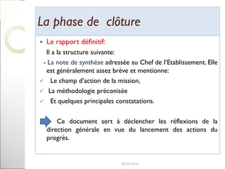 La phase de clôtureLa phase de clôture
 Le rapport définitif:
Il a la structure suivante:
- La note de synthèse adressée au Chef de l’Etablissement. Elle
est généralement assez brève et mentionne:
 Le champ d’action de la mission,
 La méthodologie préconisée
 Et quelques principales constatations.
Ce document sert à déclencher les réflexions de la
direction générale en vue du lancement des actions du
progrès.
29
 