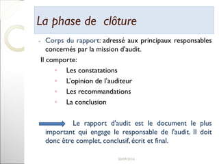 La phase de clôtureLa phase de clôture
- Corps du rapport: adressé aux principaux responsables
concernés par la mission d'audit.
Il comporte:
◦ Les constatations
◦ L’opinion de l’auditeur
◦ Les recommandations
◦ La conclusion
Le rapport d'audit est le document le plus
important qui engage le responsable de l'audit. Il doit
donc être complet, conclusif, écrit et final.
30
 