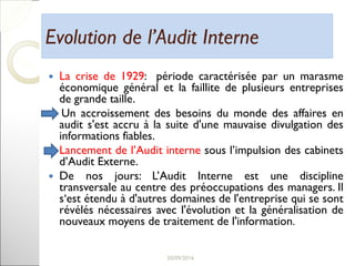 Evolution de l’Audit InterneEvolution de l’Audit Interne
 La crise de 1929: période caractérisée par un marasme
économique général et la faillite de plusieurs entreprises
de grande taille.
Un accroissement des besoins du monde des affaires en
audit s'est accru à la suite d'une mauvaise divulgation des
informations fiables.
 Lancement de l’Audit interne sous l’impulsion des cabinets
d’Audit Externe.
 De nos jours: L’Audit Interne est une discipline
transversale au centre des préoccupations des managers. Il
s‘est étendu à d'autres domaines de l'entreprise qui se sont
révélés nécessaires avec l'évolution et la généralisation de
nouveaux moyens de traitement de l'information.
6
 