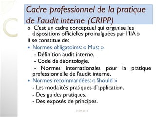 Cadre professionnel de la pratiqueCadre professionnel de la pratique
de l’audit interne (CRIPP)de l’audit interne (CRIPP)
« C’est un cadre conceptuel qui organise les
dispositions officielles promulguées par l’IIA »
Il se constitue de:
 Normes obligatoires: « Must »
- Définition audit interne.
- Code de déontologie.
- Normes internationales pour la pratique
professionnelle de l’audit interne.
 Normes recommandées: « Should »
- Les modalités pratiques d’application.
- Des guides pratiques.
- Des exposés de principes.
8
 