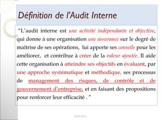 Définition de l’Audit InterneDéfinition de l’Audit Interne
“L’audit interne est une activité indépendante et objective,
qui donne à une organisation une assurance sur le degré de
maîtrise de ses opérations, lui apporte ses conseils pour les
améliorer, et contribue à créer de la valeur ajoutée. Il aide
cette organisation à atteindre ses objectifs en évaluant, par
une approche systématique et méthodique, ses processus
de management des risques, de contrôle et de
gouvernement d’entreprise, et en faisant des propositions
pour renforcer leur efficacité . ”
9
 
