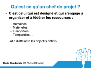 Qu’est ce qu’un chef de projet ?
  • C’est celui qui est désigné et qui s’engage à
    organiser et à fédérer les ressources :
      –   Humaines
      –   Matérielles
      –   Financières
      –   Temporelles…

      Afin d’atteindre les objectifs définis.




David Gbedemah, ITF 151 (JCI France)
 