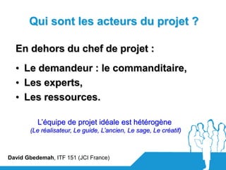 Qui sont les acteurs du projet ?

  En dehors du chef de projet :
  • Le demandeur : le commanditaire,
  • Les experts,
  • Les ressources.

          L’équipe de projet idéale est hétérogène
       (Le réalisateur, Le guide, L’ancien, Le sage, Le créatif)



David Gbedemah, ITF 151 (JCI France)
 