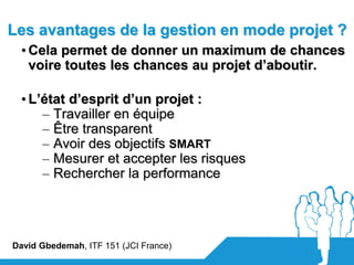 Les avantages de la gestion en mode projet ?
  • Cela permet de donner un maximum de chances
    voire toutes les chances au projet d’aboutir.

  • L’état d’esprit d’un projet :
      – Travailler en équipe
      – Être transparent
      – Avoir des objectifs SMART
      – Mesurer et accepter les risques
      – Rechercher la performance




David Gbedemah, ITF 151 (JCI France)
 