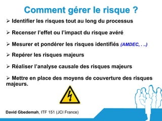 Comment gérer le risque ?
 Identifier les risques tout au long du processus

 Recenser l’effet ou l’impact du risque avéré

 Mesurer et pondérer les risques identifiés (AMDEC, . ..)
 Repérer les risques majeurs

 Réaliser l’analyse causale des risques majeurs

 Mettre en place des moyens de couverture des risques
majeurs.




David Gbedemah, ITF 151 (JCI France)
 