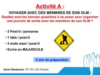 Activité A :
     VOYAGER AVEC DES MEMBRES DE SON OLM :
Quelles sont les bonnes questions à se poser pour organiser
  une journée de sortie avec les membres de son OLM ?


  • 3 Post-it / personne
  • 1 idée / post-it
  • 3 mots maxi / post-it
  • Ecrire en MAJUSCULE


                          5 min de préparation

 David Gbedemah, ITF 151 (JCI France)
 