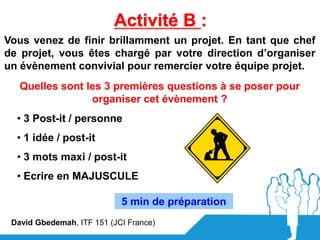 Activité B :
Vous venez de finir brillamment un projet. En tant que chef
de projet, vous êtes chargé par votre direction d’organiser
un évènement convivial pour remercier votre équipe projet.
   Quelles sont les 3 premières questions à se poser pour
                 organiser cet évènement ?
  • 3 Post-it / personne
  • 1 idée / post-it
  • 3 mots maxi / post-it
  • Ecrire en MAJUSCULE

                            5 min de préparation
 David Gbedemah, ITF 151 (JCI France)
 