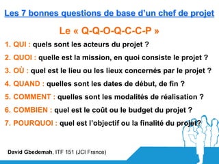 Les 7 bonnes questions de base d’un chef de projet

                  Le « Q-Q-O-Q-C-C-P »
1. QUI : quels sont les acteurs du projet ?
2. QUOI : quelle est la mission, en quoi consiste le projet ?
3. OÙ : quel est le lieu ou les lieux concernés par le projet ?
4. QUAND : quelles sont les dates de début, de fin ?
5. COMMENT : quelles sont les modalités de réalisation ?
6. COMBIEN : quel est le coût ou le budget du projet ?
7. POURQUOI : quel est l’objectif ou la finalité du projet?


David Gbedemah, ITF 151 (JCI France)
 
