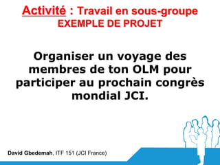 Activité : Travail en sous-groupe
                  EXEMPLE DE PROJET


     Organiser un voyage des
    membres de ton OLM pour
  participer au prochain congrès
           mondial JCI.




David Gbedemah, ITF 151 (JCI France)
 