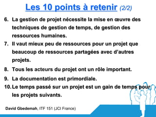 Les 10 points à retenir (2/2)
6. La gestion de projet nécessite la mise en œuvre des
   techniques de gestion de temps, de gestion des
   ressources humaines.
7. Il vaut mieux peu de ressources pour un projet que
   beaucoup de ressources partagées avec d’autres
   projets.
8. Tous les acteurs du projet ont un rôle important.
9. La documentation est primordiale.
10. Le temps passé sur un projet est un gain de temps pour
   les projets suivants.

David Gbedemah, ITF 151 (JCI France)
 