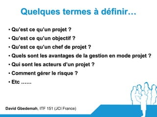 Quelques termes à définir…
 • Qu’est ce qu’un projet ?
 • Qu’est ce qu’un objectif ?
 • Qu’est ce qu’un chef de projet ?
 • Quels sont les avantages de la gestion en mode projet ?
 • Qui sont les acteurs d’un projet ?
 • Comment gérer le risque ?
 • Etc ……




David Gbedemah, ITF 151 (JCI France)
 