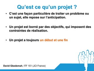 Qu’est ce qu’un projet ?
  • C’est une façon particulière de traiter un problème ou
    un sujet, elle repose sur l’anticipation.


  • Un projet est borné par des objectifs, qui imposent des
    contraintes de réalisation.


  • Un projet a toujours un début et une fin




David Gbedemah, ITF 151 (JCI France)
 