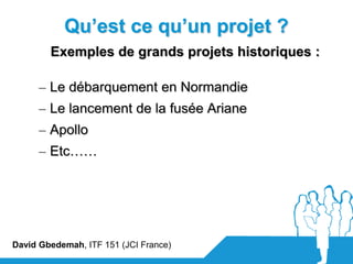 Qu’est ce qu’un projet ?
        Exemples de grands projets historiques :

      – Le débarquement en Normandie
      – Le lancement de la fusée Ariane
      – Apollo
      – Etc……




David Gbedemah, ITF 151 (JCI France)
 