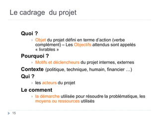 15
Le cadrage du projet
Quoi ?
 Objet du projet défini en terme d’action (verbe
complément) – Les Objectifs attendus sont appelés
« livrables »
Pourquoi ?
 Motifs et déclencheurs du projet internes, externes
Contexte (politique, technique, humain, financier …)
Qui ?
 les acteurs du projet
Le comment
 la démarche utilisée pour résoudre la problématique, les
moyens ou ressources utilisés
 