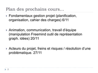 Plan des prochains cours…
 Fondamentaux gestion projet (planification,
organisation, cahier des charges) 6/11
 Animation, communication, travail d’équipe
(manipulation Freemind outil de représentation
graph. idées) 20/11
 Acteurs du projet, freins et risques / résolution d’une
problématique. 27/11
2
 
