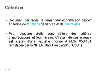 Définition
 Document par lequel le demandeur exprime son besoin
en terme de fonctions de service et de contraintes.
 Pour chacune d’elle sont définis des critères
d’appréciations et leur niveau. Chacun de ces niveaux
est assorti d’une flexibilité (norme AFNOR X50-151
remplacée par la NF EN 16271 en 02/2013, CdCF)
26
 