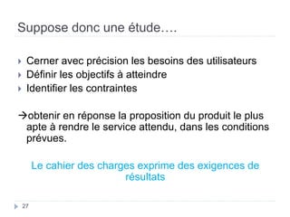 Suppose donc une étude….
 Cerner avec précision les besoins des utilisateurs
 Définir les objectifs à atteindre
 Identifier les contraintes
obtenir en réponse la proposition du produit le plus
apte à rendre le service attendu, dans les conditions
prévues.
Le cahier des charges exprime des exigences de
résultats
27
 