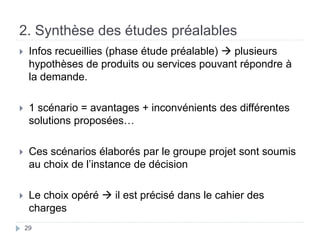 2. Synthèse des études préalables
 Infos recueillies (phase étude préalable)  plusieurs
hypothèses de produits ou services pouvant répondre à
la demande.
 1 scénario = avantages + inconvénients des différentes
solutions proposées…
 Ces scénarios élaborés par le groupe projet sont soumis
au choix de l’instance de décision
 Le choix opéré  il est précisé dans le cahier des
charges
29
 