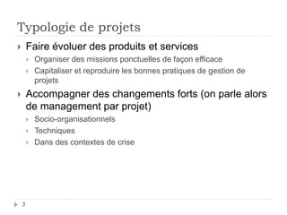 3
Typologie de projets
 Faire évoluer des produits et services
 Organiser des missions ponctuelles de façon efficace
 Capitaliser et reproduire les bonnes pratiques de gestion de
projets
 Accompagner des changements forts (on parle alors
de management par projet)
 Socio-organisationnels
 Techniques
 Dans des contextes de crise
 