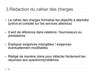3.Rédaction du cahier des charges
 Le cahier des charges formalise les objectifs à atteindre
(précis et complet sur les services attendus)
 Il sert de réference dans relations / fournisseurs ou
prestataires
 Expliquer exigences intangibles / exigences
éventuellement modifiables
 Rédigé de manière claire pour détecter facilement les
réponses aux questions/problèmes
30
 