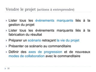 Vendre le projet (actions à entreprendre)
 Lister tous les évènements marquants liés à la
gestion du projet
 Lister tous les évènements marquants liés à la
fabrication du résultat
 Préparer un scénario retraçant la vie du projet
 Présenter ce scénario au commanditaire
 Définir des axes de progression et de nouveaux
modes de collaboration avec le commanditaire
32
 