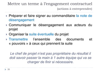 Mettre un terme à l’engagement contractuel
(actions à entreprendre)
 Préparer et faire signer au commanditaire la note de
désengagement
 Communiquer le désengagement aux acteurs du
projet
 Organiser la suite éventuelle du projet
 Transmettre l’ensemble des documents et
« pouvoirs » à ceux qui prennent la suite
Le chef de projet n’est pas propriétaire du résultat il
doit savoir passer la main à 1 autre équipe qui va se
charger de finir si nécessaire.
33
 