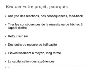 Evaluer votre projet, pourquoi
 Analyse des réactions, des conséquences, feed-back
 Tirer les conséquences de la réussite ou de l’échec à
l’appel d’offre
 Retour sur soi
 Des outils de mesure de l’efficacité
 L’investissement à moyen, long terme
 La capitalisation des expériences
35
 