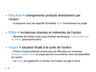  Résultats = changements produits directement par
l’action
 A comparer avec les objectifs formalisés avant le lancement du projet
 Effets = Incidences directes et indirectes de l’action
 Résultats de l’action mais aussi d’autres dynamiques - contraintes prov.
du milieu (physique/humain)
 Impact = situation finale à la suite de l’action
 Prévoir l’impact présente encore plus de difficultés car nombreux
facteurs indépendants du projet peuvent se combiner avec résultats/effets
de l’action
 Le temps est également un facteur car l’impact se juge à terme
38
 