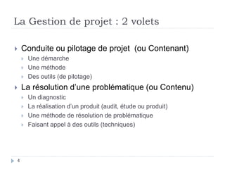 4
La Gestion de projet : 2 volets
 Conduite ou pilotage de projet (ou Contenant)
 Une démarche
 Une méthode
 Des outils (de pilotage)
 La résolution d’une problématique (ou Contenu)
 Un diagnostic
 La réalisation d’un produit (audit, étude ou produit)
 Une méthode de résolution de problématique
 Faisant appel à des outils (techniques)
 