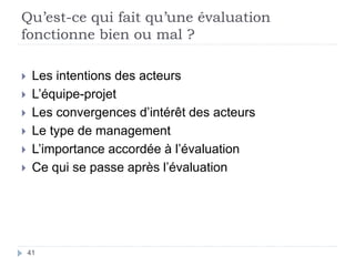 Qu’est-ce qui fait qu’une évaluation
fonctionne bien ou mal ?
41
 Les intentions des acteurs
 L’équipe-projet
 Les convergences d’intérêt des acteurs
 Le type de management
 L’importance accordée à l’évaluation
 Ce qui se passe après l’évaluation
 
