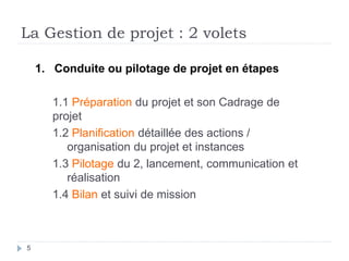 La Gestion de projet : 2 volets
5
1. Conduite ou pilotage de projet en étapes
1.1 Préparation du projet et son Cadrage de
projet
1.2 Planification détaillée des actions /
organisation du projet et instances
1.3 Pilotage du 2, lancement, communication et
réalisation
1.4 Bilan et suivi de mission
 