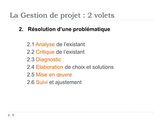 2. Résolution d’une problématique
2.1 Analyse de l’existant
2.2 Critique de l’existant
2.3 Diagnostic
2.4 Elaboration de choix et solutions
2.5 Mise en œuvre
2.6 Suivi et ajustement
La Gestion de projet : 2 volets
6
 