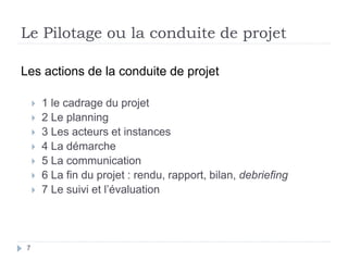 7
Le Pilotage ou la conduite de projet
Les actions de la conduite de projet
 1 le cadrage du projet
 2 Le planning
 3 Les acteurs et instances
 4 La démarche
 5 La communication
 6 La fin du projet : rendu, rapport, bilan, debriefing
 7 Le suivi et l’évaluation
 